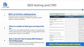SEO testing and CRO
SEO is an iterative, ongoing process
We want to be continuously looking for new
opportunities to improve, outside of ongoing content
creation and link building.
There’s a number of tests you can setup to do
so...
If you are in a brutally competitive space, it’s worth your
time to setup test (i.e. titles, metas, on page elements) to
gauge their impact in the SERPs.
1
2
Now it also the time to setup CRO testing of
key landing pages
Using Google Optimize to test on page elements to see
which drives conversions and rankings.
3
https://ftf.agency/seo-split-testing/
 