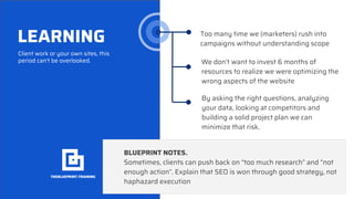 LEARNING
Client work or your own sites, this
period can’t be overlooked.
Too many time we (marketers) rush into
campaigns without understanding scope
We don’t want to invest 6 months of
resources to realize we were optimizing the
wrong aspects of the website
BLUEPRINT NOTES.
Sometimes, clients can push back on “too much research” and “not
enough action”. Explain that SEO is won through good strategy, not
haphazard execution
By asking the right questions, analyzing
your data, looking at competitors and
building a solid project plan we can
minimize that risk.
 
