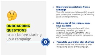 ONBOARDING
QUESTIONS
to ask before starting
your campaign.
● Understand expectations from a
campaign
This information can help you shift around
your project plan to ensure you’re meeting
goals (and expectations).
● Formulate your initial plan of attack
We need to use this information to form
the building blocks of the campaign.
● Get a sense of the resources you
have available
SEO has so many overlaps with other
marketing channels, you need to
understand everything that the site is
doing (social, lead generation campaigns,
PPC ads, etc).
 