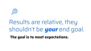 Results are relative, they
shouldn’t be your end goal.
The goal is to meet expectations.
 