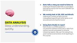 DATA ANALYSIS
Deep understanding,
quickly
● Data tells a story we need to listen to
Looking at Analytics data tells us a lot about
past performance that the client CAN NOT (or
did not) tell us
● Using Data Studio to report
Data Studio is a (FREE) powerful
visualization platform that pulls in data from
various sources and allows us to build
interactive reports. We use it for everything
and it will be a cornerstone of all reporting in
this course
● We mainly look at GA, GSC and Ahrefs
Looking at a variety of data sources
crosswalked against each other gives us an
accurate picture of performance
 