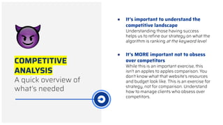 COMPETITIVE
ANALYSIS
A quick overview of
what’s needed
● It’s important to understand the
competitive landscape
Understanding those having success
helps us to reﬁne our strategy on what the
algorithm is ranking at the keyword level
● It’s MORE important not to obsess
over competitors
While this is an important exercise, this
isn’t an apples to apples comparison. You
don’t know what that website’s resources
and budget look like. This is an exercise for
strategy, not for comparison. Understand
how to manage clients who obsess over
competitors.
 