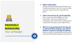 PROPERLY
MANAGING
Your campaign.
● There’s too much to do, you’ll need help.
Even if you have $0 budget, hire help.
Contractors, agencies, freelancers or
employees...you need them. A project plan
is ground 0 to make sure $hit gets done.
● Build a project plan.
Always overlooked because of how many
things are going on, but it’s critical to make
sure you stay on top of things getting
done.
● With so many moving pieces that go into
an advanced SEO campaign, you will fail
without a system to manage everything.
Make sure you’re load balancing resources
and prioritizing tasks based on importance.
 