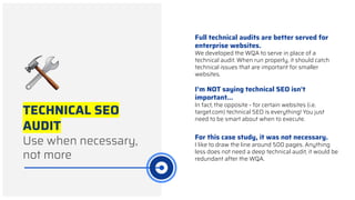 TECHNICAL SEO
AUDIT
Use when necessary,
not more
Full technical audits are better served for
enterprise websites.
We developed the WQA to serve in place of a
technical audit. When run properly, it should catch
technical issues that are important for smaller
websites.
I’m NOT saying technical SEO isn’t
important...
In fact, the opposite - for certain websites (i.e.
target.com) technical SEO is everything! You just
need to be smart about when to execute.
For this case study, it was not necessary.
I like to draw the line around 500 pages. Anything
less does not need a deep technical audit, it would be
redundant after the WQA.
 