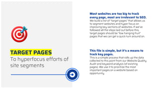 TARGET PAGES
To hyperfocus efforts of
site segments
Most websites are too big to track
every page, most are irrelevant to SEO.
We build a list of “target pages” that allows us
to segment websites and hyper focus on
improving key sections of websites. If we’ve
followed all the steps laid out before this,
target pages should be “low hanging fruit”
pages that we can get a quick turn around on.
This ﬁle is simple, but it’s a means to
track key pages.
This is a simple process that rolls up the data
collected to this point from our Website Quality
Audit and keyword analysis (of existing
pages). We use it to prioritize the most
important pages on a website based on
opportunity.
 