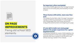 ON PAGE
IMPROVEMENTS
Fixing old school SEO
elements
So important, often overlooked.
I ﬁnd a lot of SEOS glaze over the “on page” process
because it’s not overly sexy and honestly, it’s a lot
of work.
These factors still matter, more now than
ever.
The scope of what falls under “on page” has grown
rapidly as SEO has progressed. It’s not enough to
just change page titles and metas, we have to
analyze the overall context and targeting of a page.
It’s our job to make sure every page
delivers the proper experience for a given
keyword search.
This pushes outside the scope of SEO (slightly) into
technical and UX to make sure a page is optimized
perfectly. We have a system to do this which we
will be covering in detail in this module.
 