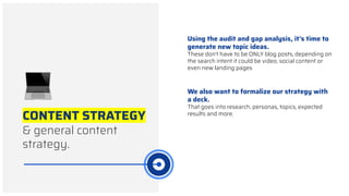 CONTENT STRATEGY
& general content
strategy.
Using the audit and gap analysis, it’s time to
generate new topic ideas.
These don’t have to be ONLY blog posts, depending on
the search intent it could be video, social content or
even new landing pages
We also want to formalize our strategy with
a deck.
That goes into research, personas, topics, expected
results and more.
 