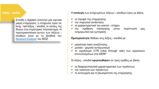 Η επιλογή των στοχευμένων λέξεων - κλειδιών έγινε με βάση:
✓ το προφίλ της επιχείρησης
✓ την παρούσα κατάσταση
✓ τα χαρακτηριστικά του κοινού - στόχου
✓ την πρόθεση πλοήγησης (στην περίπτωσή μας
ενημερωτική και εμπορική)
Προτεραιότητα δόθηκε στις λέξεις - κλειδιά με:
✓ μικρότερο όγκο αναζήτησης
✓ μεσαίο - χαμηλό ανταγωνισμό
✓ το υψηλότερο CTR (click through rate) των οργανικών
αποτελεσμάτων στα SERP
Οι λέξεις - κλειδιά οργανώθηκαν σε τρεις ομάδες με βάση:
✓ τα διαφοροποιητικά χαρακτηριστικά των προϊόντων
✓ την ποιότητα των προϊόντων
✓ τη λειτουργία και τη βιωσιμότητα της επιχείρησης
Επειδή η Septem αποτελεί μια σχετικά
μικρή επιχείρηση, η στόχευση έγινε σε
long - tail λέξεις - κλειδιά, οι οποίες της
δίνουν ένα στρατηγικό πλεονέκτημα. Η
προτεραιοποίηση αυτών των λέξεων -
κλειδιών έγινε με τη βοήθεια του
Keyword Explorer του MOZ
 