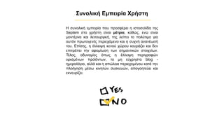 Συνολική Εμπειρία Χρήστη
Η συνολική εμπειρία που προσφέρει η ιστοσελίδα της
Septem στο χρήστη είναι μέτρια, καθώς, ενώ είναι
μοντέρνα και λειτουργική, της λείπει το πολύτιμο για
αυτόν πρωτογενές περιεχόμενο και η συχνή ανανέωσή
του. Επίσης, η έλλειψη κενού χώρου κουράζει και δεν
επιτρέπει την αφομίωση των σημαντικών στοιχείων.
Τέλος, αδυναμίες όπως η έλλειψη περιγραφών
ορισμένων προϊόντων, το μη εύχρηστο blog -
ημερολόγιο, αλλά και η απώλεια περιεχομένου κατά την
πλοήγηση μέσω κινητών συσκευών, απογοητεύει και
εκνευρίζει.
✔
 