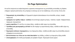On Page Optimization
Αν και δεν αναμένεται να ανέβει θεαματικά η οργανική επισκεψιμότητα της μονοσέλιδης ιστοσελίδας της Septem,
υπάρχουν ορισμένες βελτιώσεις που μπορούμε να κάνουμε για να την ανεβάσουμε, έστω και λίγο. Αυτές είναι:
✓ διαχωρισμός της ιστοσελίδας σε 4 ξεχωριστά τμήματα (καλωσόρισμα στην ιστοσελίδα, μπύρες, προφίλ,
παραγωγή)
✓ ιεράρχηση των ομάδων λέξεων - κλειδιών στα αντίστοιχα τμήματα (μπύρες - ποιότητα, προφίλ - διαφοροποίηση,
παραγωγή - βιωσιμότητα)
✓ χρήση κεφαλίδων H1 και H2 με τις κύριες λέξεις - κλειδιά σε κάθε τμήμα της ιστοσελίδας
✓ προσθήκη μίας φωτογραφίας με alt text που θα περιέχει τις σημαντικότερες λέξεις - κλειδιά σε κάθε τμήμα της
ιστοσελίδας
✓ δημιουργία ανάλογου περιεχομένου με τις στοχευμένες λέξεις - κλειδιά για κάθε τμήμα της ιστοσελίδας (κείμενα
ενδιαφέροντα και κατανοητά)
✓ βελτιστοποίηση του τίτλου και του meta description της σελίδας, με βάση τις στοχευμένες λέξεις κλειδιά
✓ αποσυμφόρηση από πολλές φωτογραφίες και γραφικά στοιχεία - δημιουργία λευκού χώρου
 