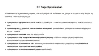 Η ανακατασκευή της ιστοσελίδας Septem, ώστε αυτή να γίνει ένα πολυσέλιδο site, μπορεί να συμβάλλει στην αύξηση της
οργανικής επισκεψιμότητάς της με:
✓ τη δημιουργία ξεχωριστών σελίδων για κάθε ομάδα λέξεων - κλειδιών (μοναδικό περιεχόμενο για κάθε σελίδα του
site)
✓ τη διαμόρφωση ξεχωριστών τίτλων και meta descriptions για κάθε σελίδα, βασισμένων στην αντίστοιχη ομάδα
λέξεων - κλειδιών
✓ τη δημιουργία backlinks προς την αρχική σελίδα
✓ τη δημιουργία ενός πραγματικού και εύχρηστου b(eer)blog (αυτό που υπάρχει ήδη θα μπορούσε να
χρησιμοποιηθεί ως ημερολόγιο εκδηλώσεων)
✓ τη δημιουργία περισσότερων URL, κρατώντας τα πάντα απλά και φιλικά προς το χρήστη, και τη δυνατότητα
διαμοιρασμού συγκεκριμένου περιεχομένου
✓ τη δημιουργία περισσότερου κενού χώρου σε κάθε σελίδα
On Page Optimization
 