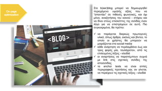 Στο b(eer)blog μπορεί να δημιουργηθεί
περιεχόμενο υψηλής αξίας που να
“απαντάει” σε πιθανές φωνητικές, και όχι
μόνο, αναζητήσεις του κοινού - στόχου και
να δίνει στους επισκέπτες της σελίδας έναν
λόγο για να επιστρέψουν σε αυτή. Πιο
συγκεκριμένα, θα πρέπει:
✓ να παράγεται διαρκώς πρωτογενές
υλικό, όπως άρθρα, εικόνες και βίντεο, το
οποίο οι χρήστες θα μπορούν να
μοιράζονται στα social media
✓ κάθε ανάρτηση να περιλαμβάνει έως και
τρεις φορές μία, τουλάχιστον, από τις
επιλεγμένες λέξεις - κλειδιά
✓ οι αναρτήσεις να παραπέμπουν συχνά
με link στις σχετικές σελίδες της
ιστοσελίδας
✓ τα anchor texts να είναι απλές
περιγραφικές προτάσεις και, αν γίνεται,
να περιέχουν τις σχετικές λέξεις - κλειδιά
 