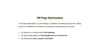 Off Page Optimization
Το off page optimization της ιστοσελίδας της Septem είναι ιδιαίτερα σημαντικό, καθώς
μπορεί να συμβάλλει στην αύξηση της οργανικής επισκεψιμότητάς της μέσω:
✓ της αύξησης των inbound links (link building)
✓ της δημιουργίας νέων και επαναλαμβανόμενων επισκεπτών
✓ της δημιουργίας νέων ενεργών promoters
 