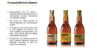 Η μικροζυθοποιία Septem
➢ Δημιουργήθηκε από τον χημικό -
οινολόγο Σοφοκλή Παναγιώτου και τον
οικονομολόγο Γεώργιο Παναγιώτου
στο Ωρολόγιο Εύβοιας
➢ Τον Ιούνιο του 2009 ξεκίνησε τη
διάθεση φρέσκιας, μη παστεριωμένης
μπύρας
➢ Το όνομά της είναι εμπνευσμένο από
το επτά (septem στα λατινικά), που
είναι ο αριθμός της δημιουργίας, ενώ
κάθε τύπος μπύρας φέρει τον αριθμό
μιας διαφορετικής μέρας
➢ Οι εξαγωγές, με κυριότερες αυτές σε
ΗΠΑ, Γερμανία, Βρετανία, Κύπρο και
Ολλανδία, αποτελούν το 25% του
τζίρου της επιχείρησης
 