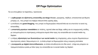 Για να επιτευχθούν τα παραπάνω, προτείνεται:
✓ η αρθογραφία σε αξιόπιστες ιστοσελίδες και blogs lifestyle, μαγειρικής, ταξιδιών, αποκλειστικά για θέματα
μπύρας κ.ά., που μπορεί να επιφέρει inbound links υψηλής αξίας
✓ η επένδυση στο guest blogging, που μπορεί να δημιουργήσει inbound links και να επεκτείνει το κοινό της
ιστοσελίδας
✓ η αποστολή μηνιαίων newsletters σε πελάτες, σχετικά sites και blogs, καθώς και σε ενημερωτικές σελίδες,
με ενσωματωμένα σε στρατηγικώς επιλεγμένα σημεία links προς την ιστοσελίδα και τα social media της
Septem
✓ η πλήρης αξιοποίηση των δυνατοτήτων των social media της επιχείρησης, μέσω συχνών δημοσιεύσεων
πρωτογενούς υλικού, διαγωνισμών κ.ά., η οποία μπορεί να δημιουργήσει νέους ενεργούς promoters
✓ η συνεργασία με digital micro-influencers, οι οποίοι απευθύνονται στο ίδιο κοινό - στόχο και μπορούν να
πραγματοποιήσουν posts με links προς την ιστοσελίδα και τα social media της Septem
Off Page Optimization
 