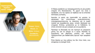 Όνομα: Χάρης
Ηλικία: 32
Φύλο: Άνδρας
Τοποθεσία:
Θεσσαλονίκη
Ο Χάρης εργάζεται ως προγραμματιστής σε μία μεγάλη
εταιρεία στη Θεσσαλονίκη. Το χόμπι του είναι η
ορειβασία, ενώ του αρέσει να ταξιδεύει και να αποκτάει
καινούριες εμπειρίες.
Αγαπάει τη φύση και προσπαθεί να μειώσει το
οικολογικό του αποτύπωμα, ανακυκλώνοντας,
επαναχρησιμοποιώντας τις σακούλες για το super
market και αγοράζοντας χύμα, τοπικά, βιολογικά και
εποχιακά. Επίσης, μετακινείται με το ποδήλοτο, το
οποίο αποτελεί και μια ευκαιρία για να γυμνάζεται.
Προσέχει τη διατροφή του και προτιμά να μαγειρεύει
μόνος του για να ελέγχει το τι τρώει. Αγαπάει τις
ξεχωριστές και ιδιαίτερες γεύσεις και πάντα
πραγματοποιεί μια διαδικτυακή έρευνα πριν αγοράσει
κάτι.
Όταν βγαίνει με τους φίλους του δεν πίνει πολύ, ενώ
αποφεύγει τα σκληρά ποτά.
 