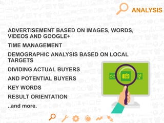 ANALYSIS
ADVERTISEMENT BASED ON IMAGES, WORDS,
VIDEOS AND GOOGLE+
TIME MANAGEMENT
DEMOGRAPHIC ANALYSIS BASED ON LOCAL
TARGETS
DIVIDING ACTUAL BUYERS
AND POTENTIAL BUYERS
KEY WORDS
RESULT ORIENTATION
..and more.
 