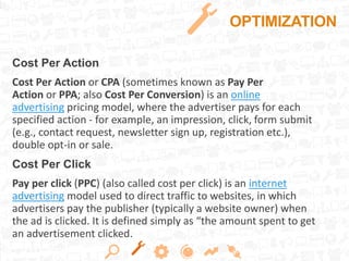 OPTIMIZATION
Cost Per Action
Cost Per Action or CPA (sometimes known as Pay Per
Action or PPA; also Cost Per Conversion) is an online
advertising pricing model, where the advertiser pays for each
specified action - for example, an impression, click, form submit
(e.g., contact request, newsletter sign up, registration etc.),
double opt-in or sale.
Cost Per Click
Pay per click (PPC) (also called cost per click) is an internet
advertising model used to direct traffic to websites, in which
advertisers pay the publisher (typically a website owner) when
the ad is clicked. It is defined simply as “the amount spent to get
an advertisement clicked.
 