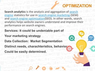 OPTIMIZATION
Search analytics is the analysis and aggregation of search
engine statistics for use in search engine marketing (SEM)
and search engine optimization(SEO). In other words, search
analytics helps website owners understand and improve their
performance on search engines.
Services: It could be undeniable part of
Your marketing strategy
Data Collection: Market Segmentation
Distinct needs, charachteristics, behavior
Could be easily determined.
 