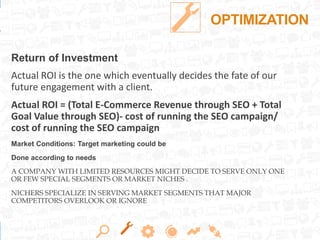 OPTIMIZATION
Return of Investment
Actual ROI is the one which eventually decides the fate of our
future engagement with a client.
Actual ROI = (Total E-Commerce Revenue through SEO + Total
Goal Value through SEO)- cost of running the SEO campaign/
cost of running the SEO campaign
Market Conditions: Target marketing could be
Done according to needs
A COMPANY WITH LIMITED RESOURCES MIGHT DECIDE TO SERVE ONLY ONE
OR FEW SPECIAL SEGMENTS OR MARKET NICHES .
NICHERS SPECIALIZE IN SERVING MARKET SEGMENTS THAT MAJOR
COMPETITORS OVERLOOK OR IGNORE
 