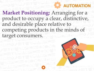 AUTOMATION
Market Positioning: Arranging for a
product to occupy a clear, distinctive,
and desirable place relative to
competing products in the minds of
target consumers.
 