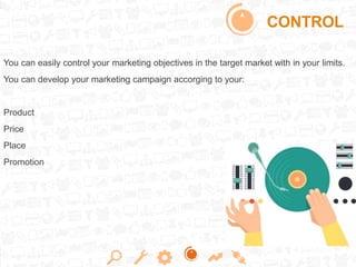 CONTROL
You can easily control your marketing objectives in the target market with in your limits.
You can develop your marketing campaign accorging to your:
Product
Price
Place
Promotion
 