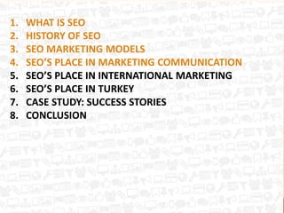 1. WHAT IS SEO
2. HISTORY OF SEO
3. SEO MARKETING MODELS
4. SEO’S PLACE IN MARKETING COMMUNICATION
5. SEO’S PLACE IN INTERNATIONAL MARKETING
6. SEO’S PLACE IN TURKEY
7. CASE STUDY: SUCCESS STORIES
8. CONCLUSION
 