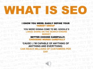 WHAT IS SEO
I KNOW YOU WERE: EASILY DEFINE YOUR
TARGET GROUP
YOU WERE GONNA COME TO ME: GOOGLE’S
LARGE SHARE ON THE SEARCH ENGINE
MARKET
BETTER CHOOSE CAREFULLY:
CHOOSING WORDS CAREFULLY
‘CAUSE I, I’M CAPABLE OF ANYTHING OF
ANYTHING AND EVERYTHING:
CAN REACH MILLIONS OF CUSTOMERS PER
DAY
 