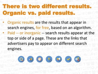 There is two different results.
Organic vs. paid results.
• Organic results are the results that appear in
search engines, for free, based on an algorithm.
• Paid -- or inorganic -- search results appear at the
top or side of a page. These are the links that
advertisers pay to appear on different search
engines.
 