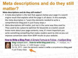 Meta descriptions and do they still
matter?
Meta descriptions and do they still matter?
• A meta description is the text that appears below your page in a search
engine result that explains what the page is all about. In this example,
the meta description is "Learn the elements needed to write a
comprehensive blog post in just 9 easy steps.«
• Meta descriptions still matter, just not in the same way they used to.
They used to be a place to optimize for keywords so crawlers would
know more about your page contents; now, it's more important you
write something compelling that makes readers want to click so you can
improve conversion rates from SERP results to your website.
 