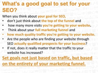 What's a good goal to set for your
SEO?
When you think about your goal for SEO,
• don't just think about the top of the funnel and
• how many more visits you're getting to your website.
• Think about your full marketing funnel and
• how much quality traffic you're getting to your website.
• Are the people who are finding your website through
SEO actually qualified prospects for your business?
• If not, does it really matter that the traffic to your
website has increased?
Set goals not just based on traffic, but based
on the entirety of your marketing funnel.
 