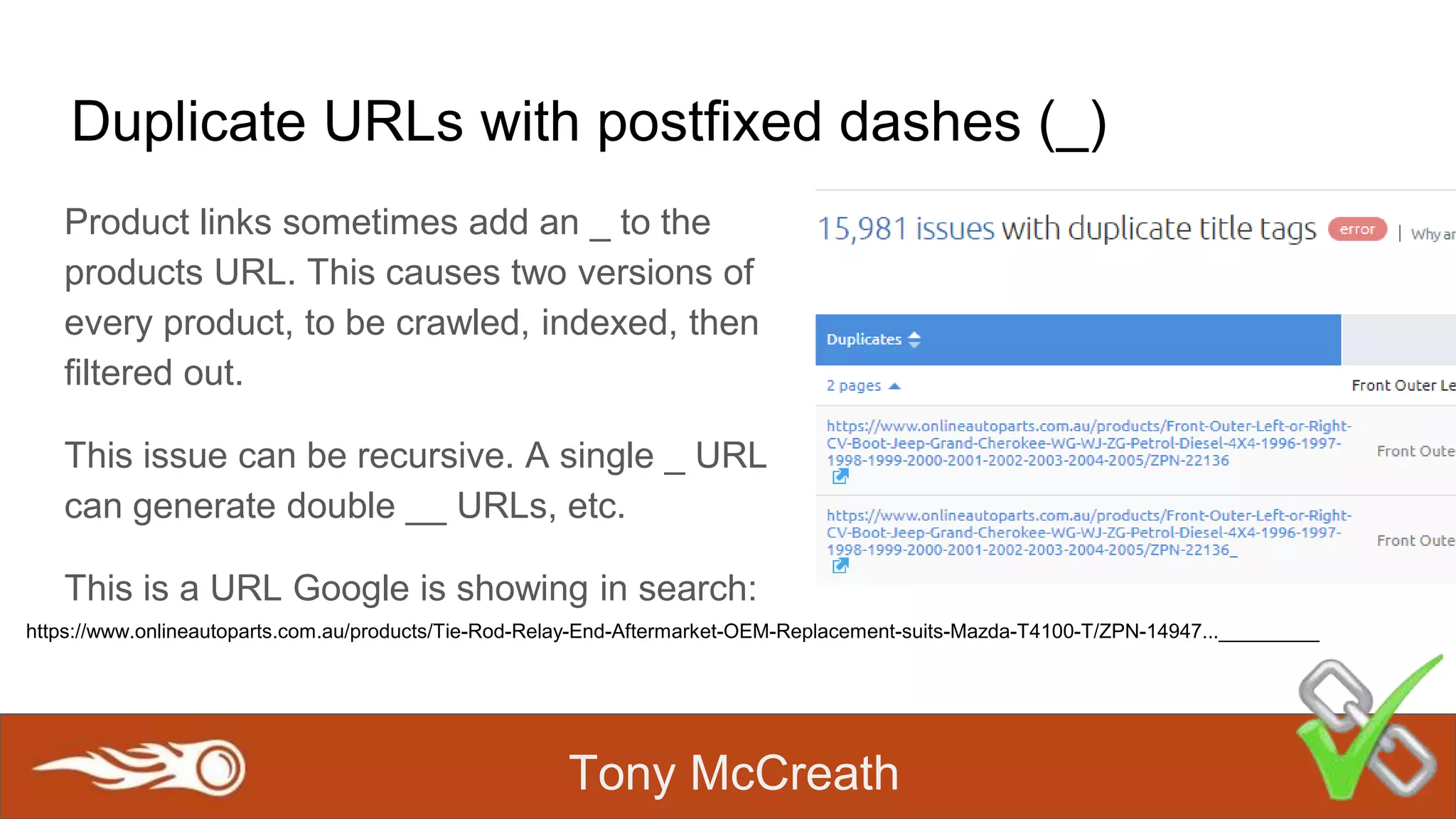 Tony McCreath
Duplicate URLs with postfixed dashes (_)
Product links sometimes add an _ to the
products URL. This causes two versions of
every product, to be crawled, indexed, then
filtered out.
This issue can be recursive. A single _ URL
can generate double __ URLs, etc.
This is a URL Google is showing in search:
https://www.onlineautoparts.com.au/products/Tie-Rod-Relay-End-Aftermarket-OEM-Replacement-suits-Mazda-T4100-T/ZPN-14947..._________
 