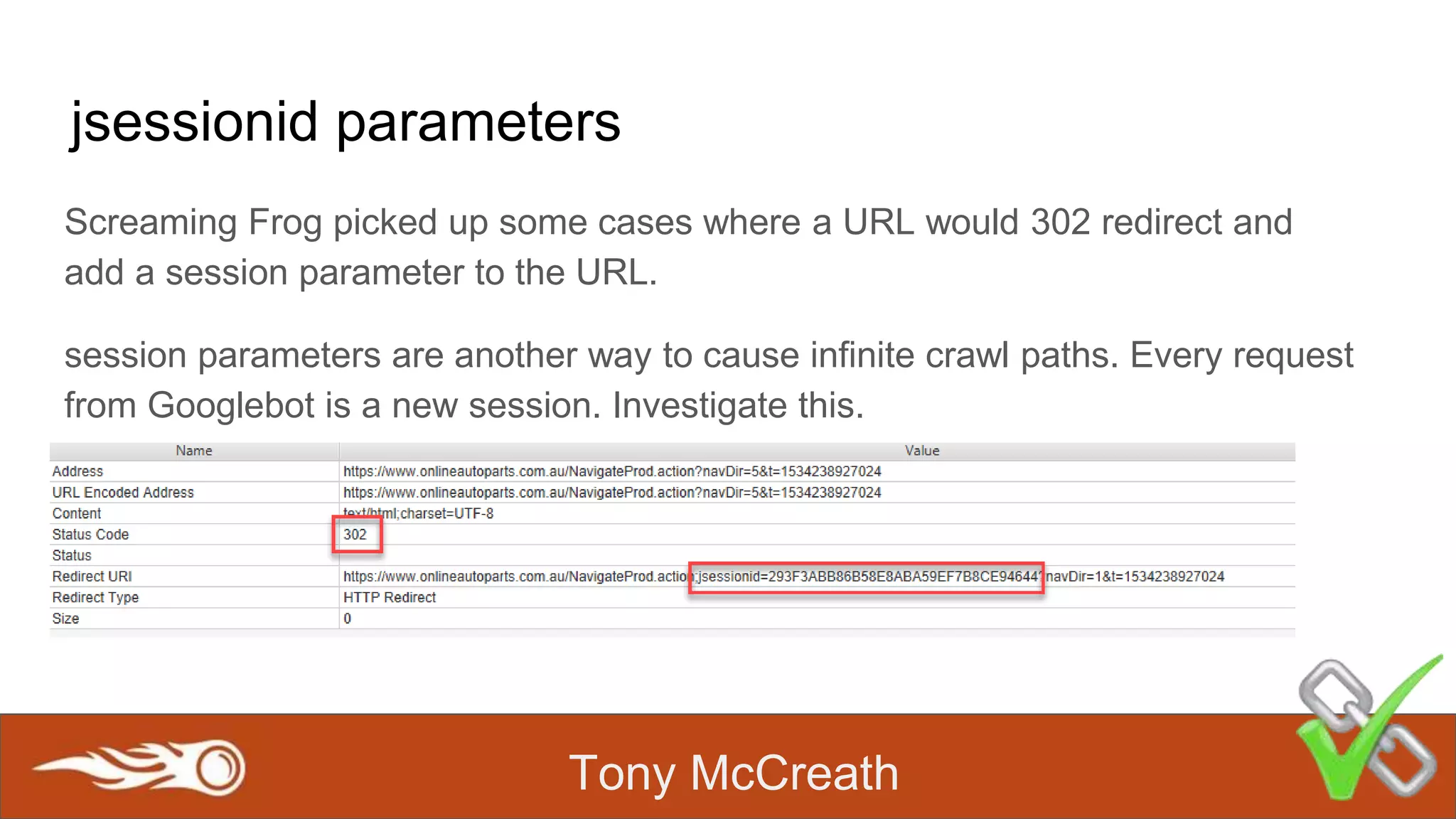 Tony McCreath
jsessionid parameters
Screaming Frog picked up some cases where a URL would 302 redirect and
add a session parameter to the URL.
session parameters are another way to cause infinite crawl paths. Every request
from Googlebot is a new session. Investigate this.
 