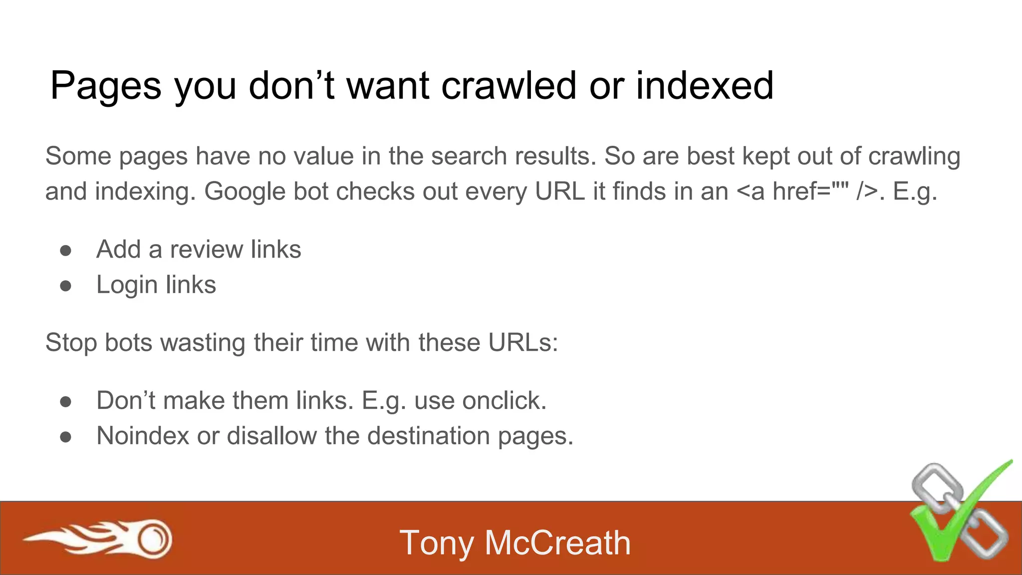 Tony McCreath
Pages you don’t want crawled or indexed
Some pages have no value in the search results. So are best kept out of crawling
and indexing. Google bot checks out every URL it finds in an <a href="" />. E.g.
● Add a review links
● Login links
Stop bots wasting their time with these URLs:
● Don’t make them links. E.g. use onclick.
● Noindex or disallow the destination pages.
 