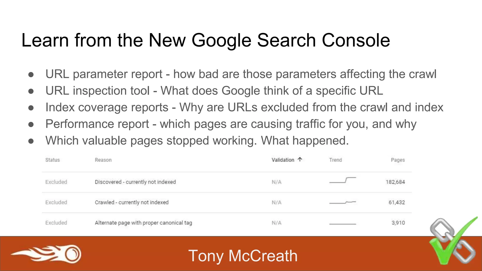 Tony McCreath
Learn from the New Google Search Console
● URL parameter report - how bad are those parameters affecting the crawl
● URL inspection tool - What does Google think of a specific URL
● Index coverage reports - Why are URLs excluded from the crawl and index
● Performance report - which pages are causing traffic for you, and why
● Which valuable pages stopped working. What happened.
 