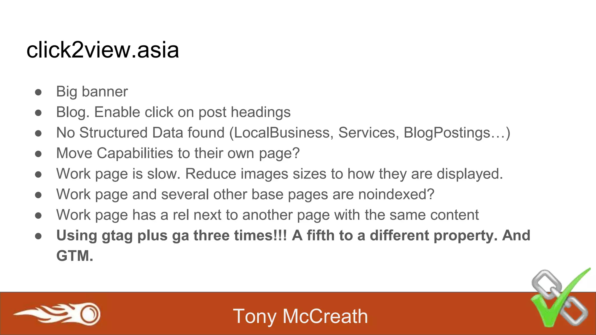 Tony McCreath
click2view.asia
● Big banner
● Blog. Enable click on post headings
● No Structured Data found (LocalBusiness, Services, BlogPostings…)
● Move Capabilities to their own page?
● Work page is slow. Reduce images sizes to how they are displayed.
● Work page and several other base pages are noindexed?
● Work page has a rel next to another page with the same content
● Using gtag plus ga three times!!! A fifth to a different property. And
GTM.
 