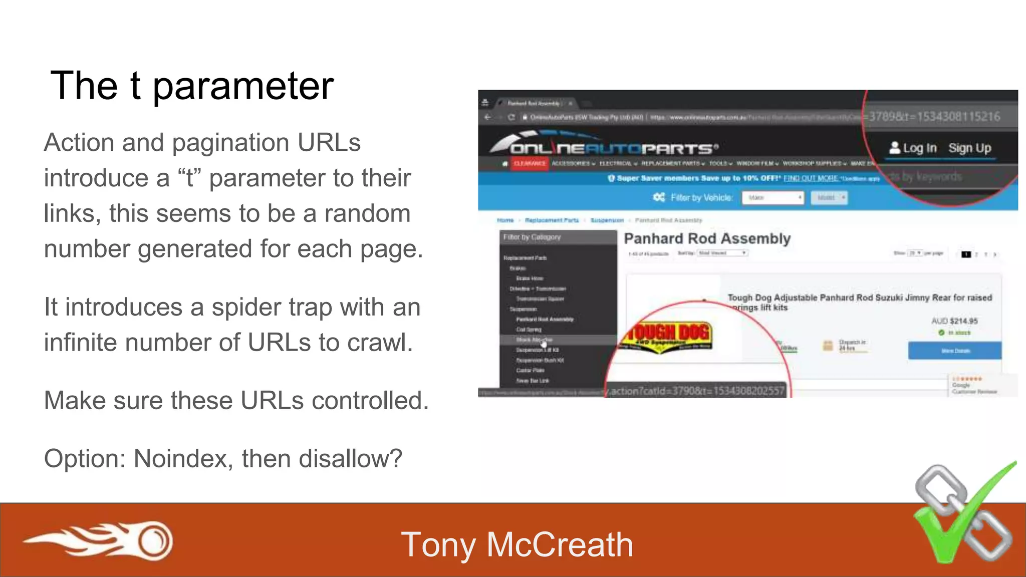 Tony McCreath
The t parameter
Action and pagination URLs
introduce a “t” parameter to their
links, this seems to be a random
number generated for each page.
It introduces a spider trap with an
infinite number of URLs to crawl.
Make sure these URLs controlled.
Option: Noindex, then disallow?
 