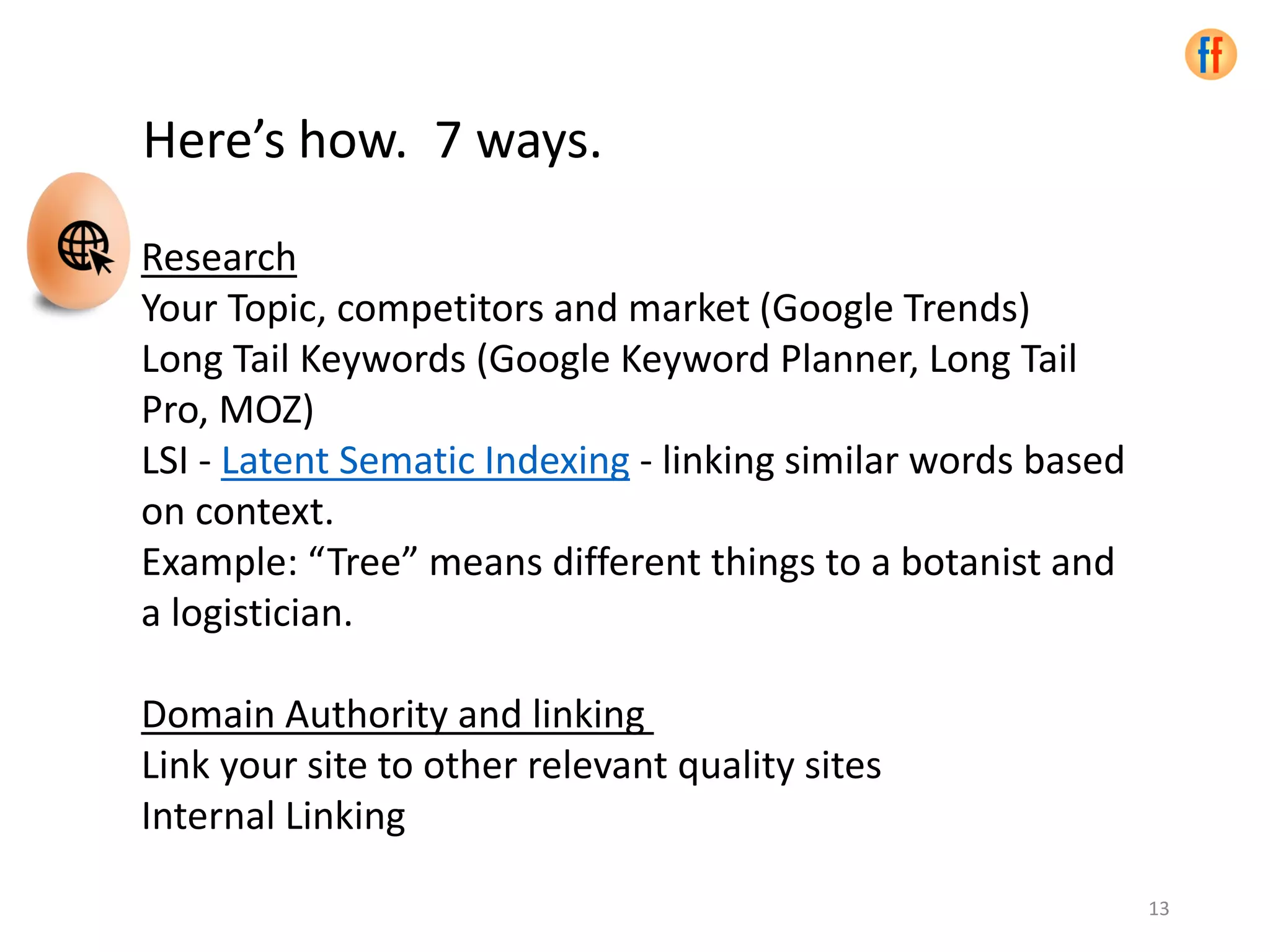 Here’s how. 7 ways.
Research
Your Topic, competitors and market (Google Trends)
Long Tail Keywords (Google Keyword Planner, Long Tail
Pro, MOZ)
LSI - Latent Sematic Indexing - linking similar words based
on context.
Example: “Tree” means different things to a botanist and
a logistician.
Domain Authority and linking
Link your site to other relevant quality sites
Internal Linking
13
 