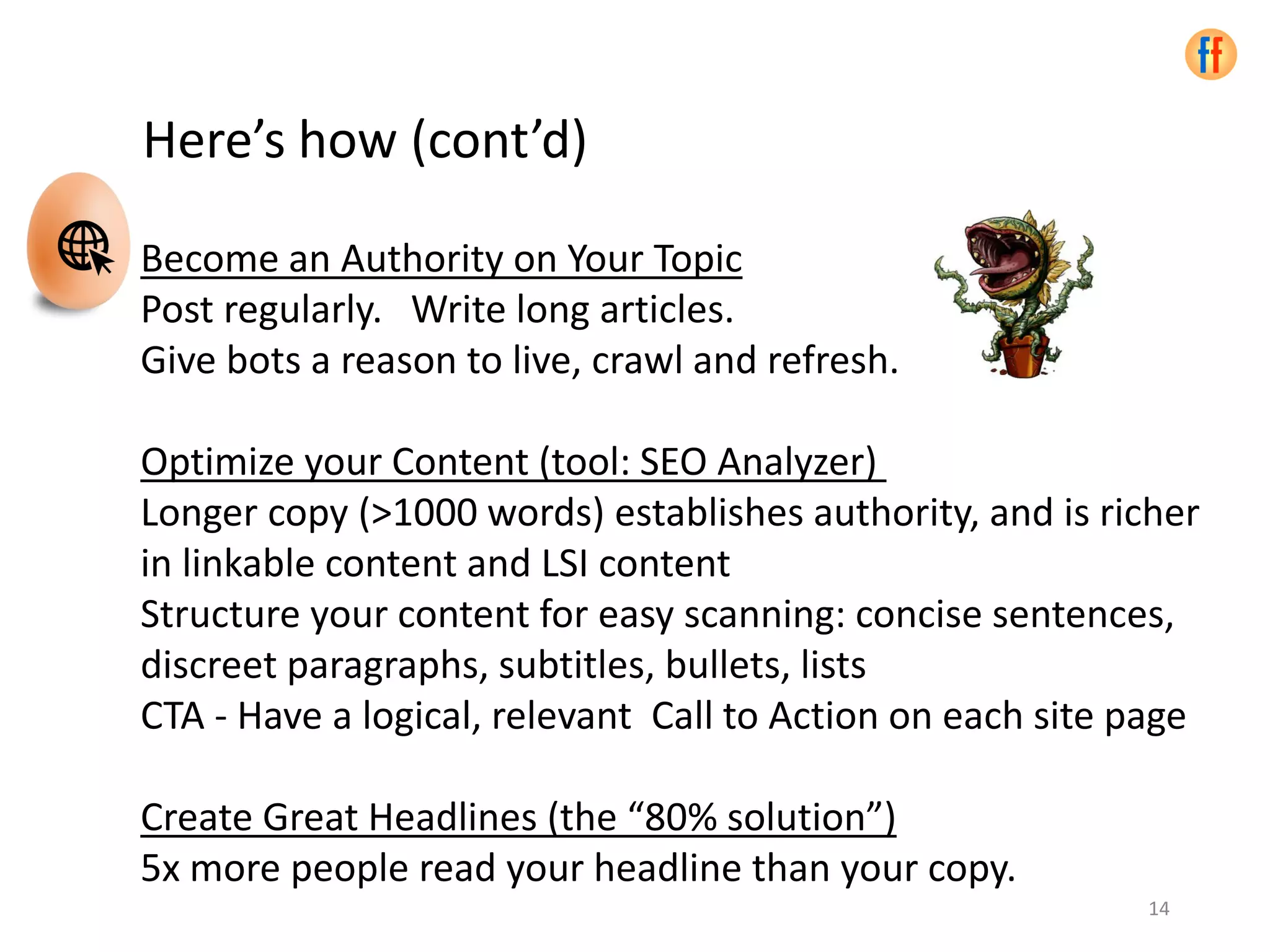 Become an Authority on Your Topic
Post regularly. Write long articles.
Give bots a reason to live, crawl and refresh.
Optimize your Content (tool: SEO Analyzer)
Longer copy (>1000 words) establishes authority, and is richer
in linkable content and LSI content
Structure your content for easy scanning: concise sentences,
discreet paragraphs, subtitles, bullets, lists
CTA - Have a logical, relevant Call to Action on each site page
Create Great Headlines (the “80% solution”)
5x more people read your headline than your copy.
Here’s how (cont’d)
14
 