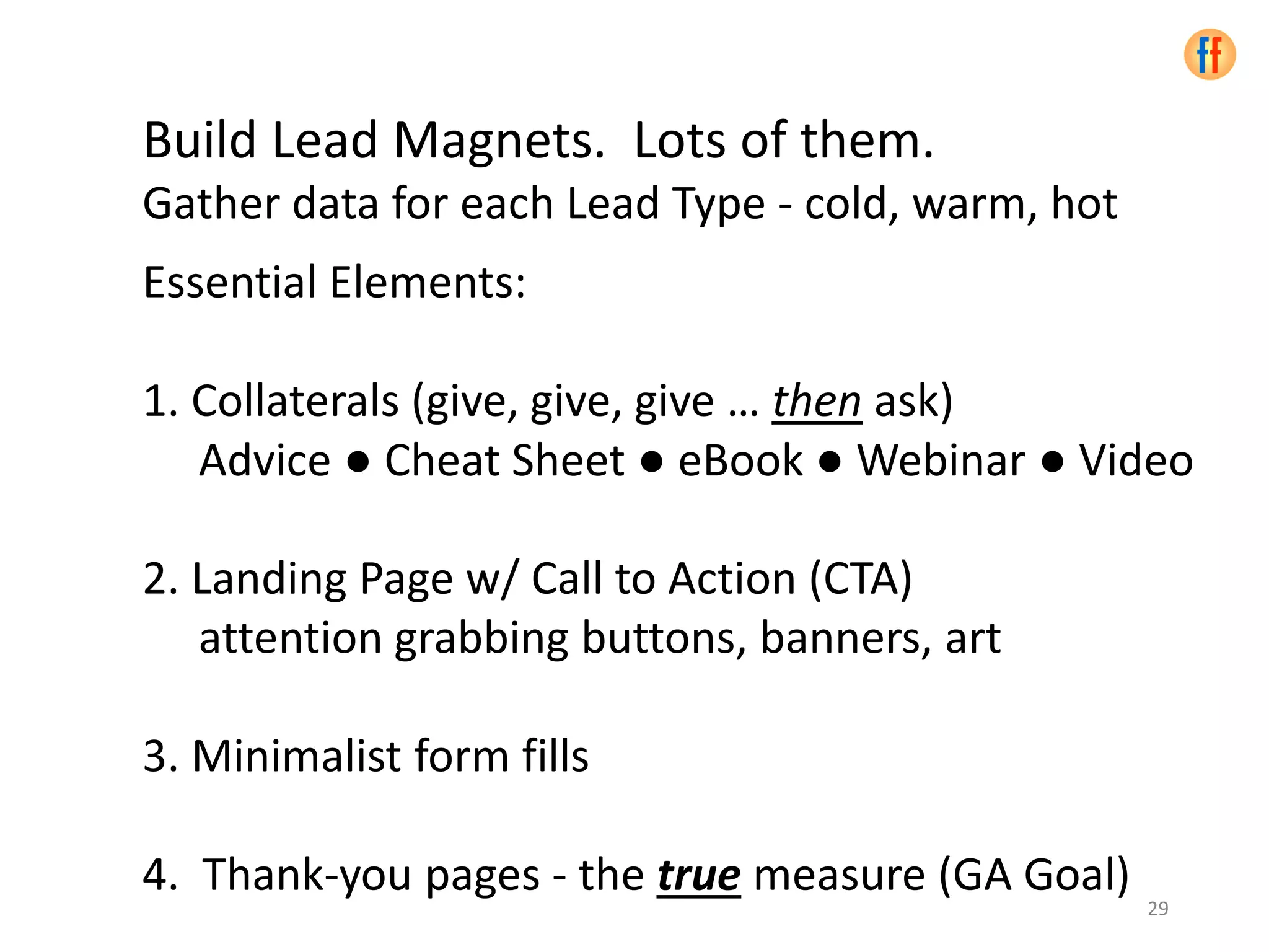 Build Lead Magnets. Lots of them.
Gather data for each Lead Type - cold, warm, hot
Essential Elements:
1. Collaterals (give, give, give … then ask)
Advice ● Cheat Sheet ● eBook ● Webinar ● Video
2. Landing Page w/ Call to Action (CTA)
attention grabbing buttons, banners, art
3. Minimalist form fills
4. Thank-you pages - the true measure (GA Goal)
29
 
