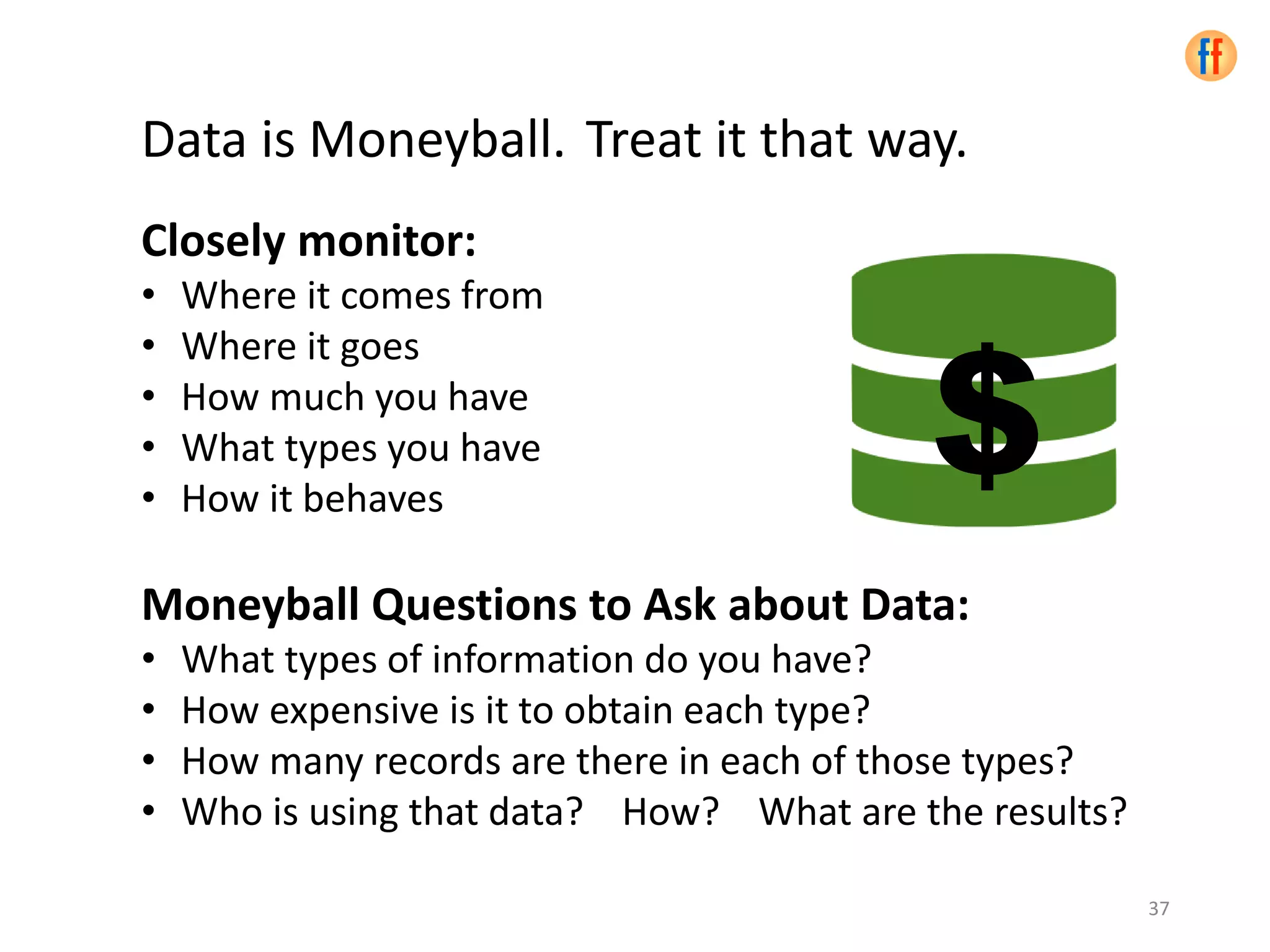 Data is Moneyball. Treat it that way.
Closely monitor:
• Where it comes from
• Where it goes
• How much you have
• What types you have
• How it behaves
Moneyball Questions to Ask about Data:
• What types of information do you have?
• How expensive is it to obtain each type?
• How many records are there in each of those types?
• Who is using that data? How? What are the results?
37
$
 