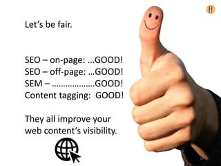 Let’s be fair.
SEO – on-page: ...GOOD!
SEO – off-page: …GOOD!
SEM – ……………….GOOD!
Content tagging: GOOD!
They all improve your
web content’s visibility.
11
 