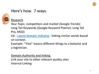 Here’s how. 7 ways.
Research
Your Topic, competitors and market (Google Trends)
Long Tail Keywords (Google Keyword Planner, Long Tail
Pro, MOZ)
LSI - Latent Sematic Indexing - linking similar words based
on context.
Example: “Tree” means different things to a botanist and
a logistician.
Domain Authority and linking
Link your site to other relevant quality sites
Internal Linking
13
 