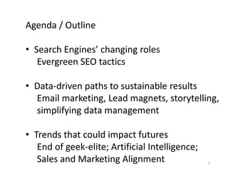 2
Agenda / Outline
• Search Engines’ changing roles
Evergreen SEO tactics
• Data-driven paths to sustainable results
Email marketing, Lead magnets, storytelling,
simplifying data management
• Trends that could impact futures
End of geek-elite; Artificial Intelligence;
Sales and Marketing Alignment
 