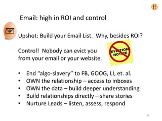 Email: high in ROI and control
Upshot: Build your Email List. Why, besides ROI?
Control! Nobody can evict you
from your email or your website.
• End “algo-slavery” to FB, GOOG, LI, et. al.
• OWN the relationship – access to inboxes
• OWN the data – build deeper understanding
• Build relationships directly – share stories
• Nurture Leads – listen, assess, respond
24
 