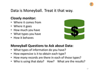 Data is Moneyball. Treat it that way.
Closely monitor:
• Where it comes from
• Where it goes
• How much you have
• What types you have
• How it behaves
Moneyball Questions to Ask about Data:
• What types of information do you have?
• How expensive is it to obtain each type?
• How many records are there in each of those types?
• Who is using that data? How? What are the results?
37
$
 