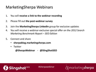 MarketingSherpa Webinars
1.   You will receive a link to the webinar recording

2.   Please fill out the post-webinar survey

3.   Join the MarketingSherpa LinkedIn group for exclusive updates
4.   You will receive a webinar-exclusive special offer on the 2012 Search
     Marketing Benchmark Report – SEO Edition

5.   Connect and share
     • sherpablog.marketingsherpa.com
     • Twitter
         @SherpaWebinar ∙ @SlingShotSEO




                               #sherpawebinar
 