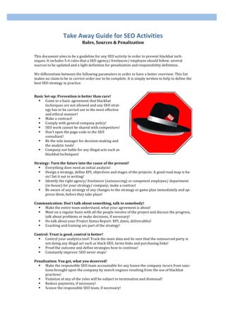 Take Away Guide for SEO Activities 
                              Rules, Sources & Penalization 
 
 
This document aims to be a guideline for any SEO activity in order to prevent blackhat tech‐
niques. It includes 5‐6 rules that a SEO agency/ freelancer/ employee should follow, several 
sources to be updated and a light definition for penalization and responsibility definition. 
 
We differentiate between the following parameters in order to have a better overview. This list 
makes no claim to be in correct order nor to be complete. It is simply written to help to define the 
best SEO strategy in practice. 
 
 
Basic Set­up: Prevention is better than cure! 
    Come to a basic agreement that blackhat 
       techniques are not allowed and any SEO strat‐
       egy has to be carried out in the most effective 
       and ethical manner! 
    Make a contract! 
    Comply with general company policy! 
    SEO work cannot be shared with competitors! 
    Don’t open the page‐code to the SEO 
       consultant! 
    Be the sole manager for decision‐making and 
       the analytic tools! 
    Company not liable for any illegal acts such as 
       blackhat techniques!                                                                            
 
Strategy: Turn the future into the cause of the present! 
    Everything does need an initial analysis! 
    Design a strategy, define KPI, objectives and stages of the projects: A good road map is ba‐
       sic! Set it out in writing! 
    Identify the right agency/ freelancer (outsourcing) or competent employee/ department 
       (in‐house) for your strategy/ company; make a contract 
    Be aware of any strategy of any changes to the strategy or game plan immediately and ap‐
       prove them, before they take place! 
 
Communication: Don’t talk about something, talk to somebody! 
    Make the entire team understand, what your agreement is about! 
    Meet on a regular basis with all the people involve of the project and discuss the progress, 
       talk about problems or make decisions, if necessary! 
    Do talk about your Project Status Report: KPI, dates, deliverables! 
    Coaching and training are part of the strategy! 
 
Control: Trust is good, control is better! 
    Control your analytics tool! Track the main data and be sure that the outsourced party is 
       not doing any illegal act such as black SEO, farms links and purchasing links! 
    Proof the outcome and define strategies how to continue! 
    Constantly improve: SEO never stops! 
 
Penalization: You got, what you deserved! 
    Make the responsible SEO team accountable for any losses the company incurs from sanc‐
       tions brought upon the company by search engines resulting from the use of blackhat 
       practices! 
    Violation of any of the rules will be subject to termination and dismissal! 
    Reduce payments, if necessary! 
    Sconce the responsible SEO team, if necessary! 
 
