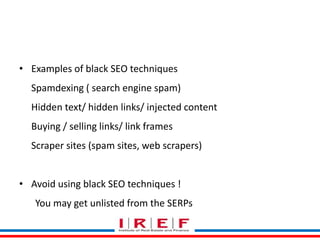• Examples of black SEO techniques 
Spamdexing ( search engine spam) 
Hidden text/ hidden links/ injected content 
Buying / selling links/ link frames 
Scraper sites (spam sites, web scrapers) 
Trainings by Vidya Bhagwat 
• Avoid using black SEO techniques ! 
You may get unlisted from the SERPs 
 