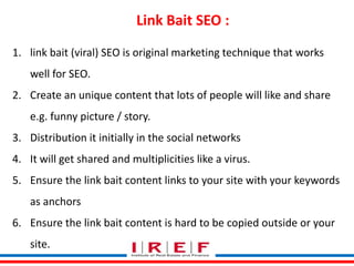 Link Bait SEO : 
1. link bait (viral) SEO is original marketing technique that works 
Trainings by Vidya Bhagwat 
well for SEO. 
2. Create an unique content that lots of people will like and share 
e.g. funny picture / story. 
3. Distribution it initially in the social networks 
4. It will get shared and multiplicities like a virus. 
5. Ensure the link bait content links to your site with your keywords 
as anchors 
6. Ensure the link bait content is hard to be copied outside or your 
site. 
 